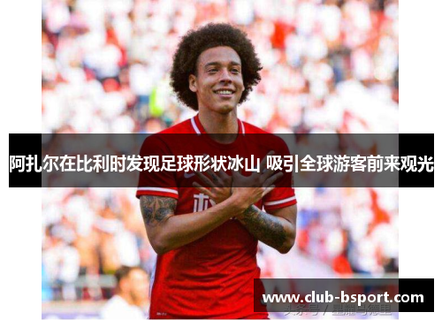 阿扎尔在比利时发现足球形状冰山 吸引全球游客前来观光